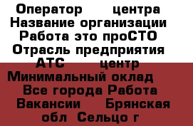 Оператор Call-центра › Название организации ­ Работа-это проСТО › Отрасль предприятия ­ АТС, call-центр › Минимальный оклад ­ 1 - Все города Работа » Вакансии   . Брянская обл.,Сельцо г.